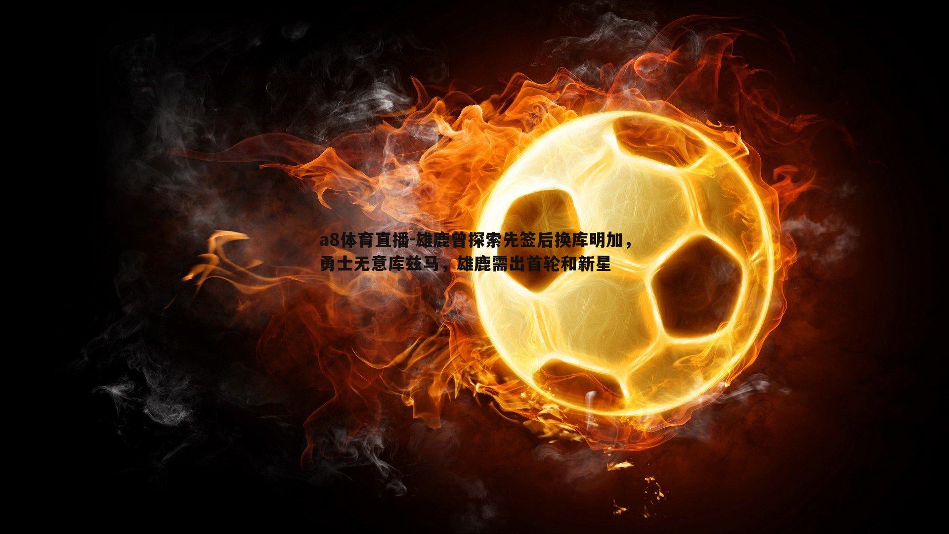 雄鹿曾探索先签后换库明加,勇士无意库兹马,雄鹿需出首轮和新星